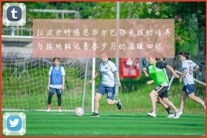 拉波尔特感恩毕尔巴鄂竞技的培养与接纳铭记青春岁月的温暖回忆
