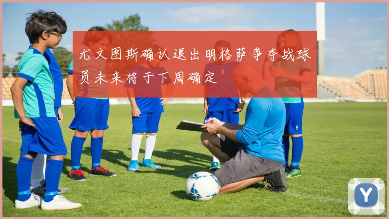 尤文图斯确认退出明格萨争夺战球员未来将于下周确定