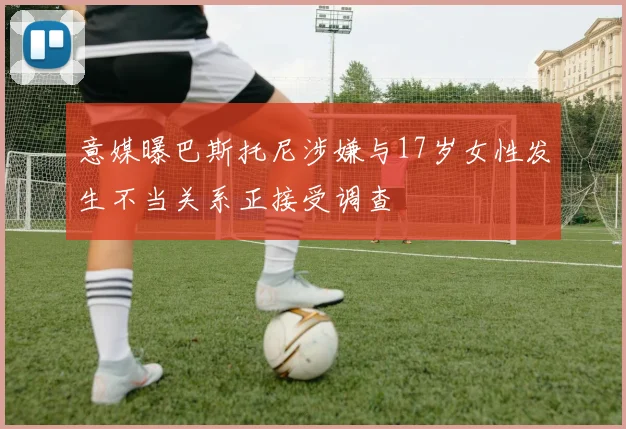 意媒曝巴斯托尼涉嫌与17岁女性发生不当关系正接受调查