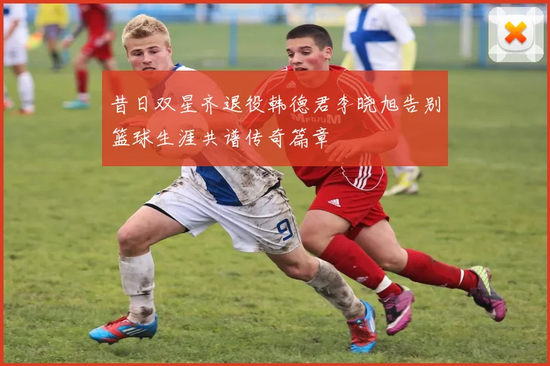 昔日双星齐退役韩德君李晓旭告别篮球生涯共谱传奇篇章