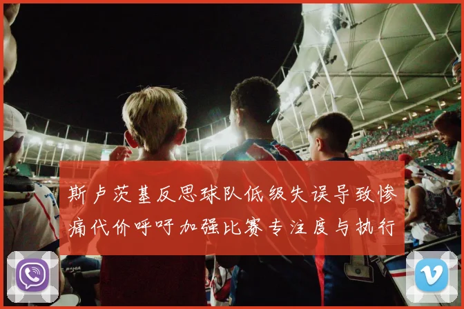 斯卢茨基反思球队低级失误导致惨痛代价呼吁加强比赛专注度与执行力