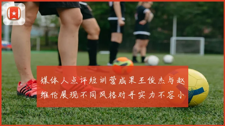 媒体人点评短训营成果王俊杰与赵维伦展现不同风格对手实力不容小觑