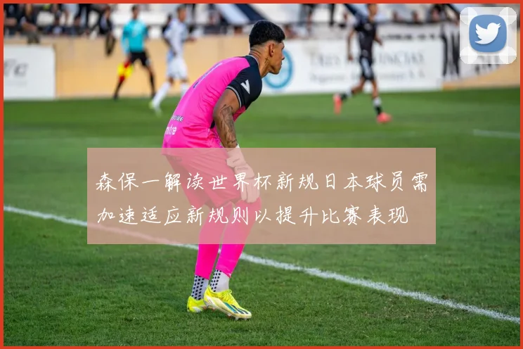 森保一解读世界杯新规日本球员需加速适应新规则以提升比赛表现