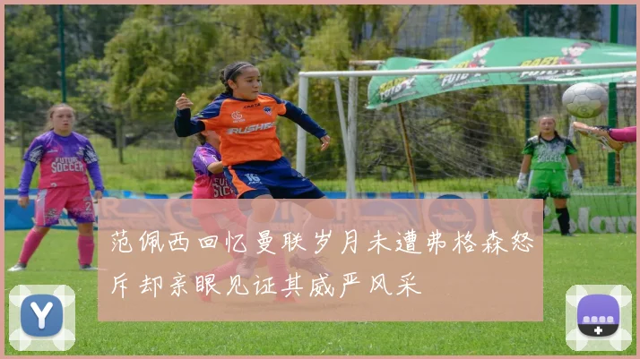 范佩西回忆曼联岁月未遭弗格森怒斥却亲眼见证其威严风采