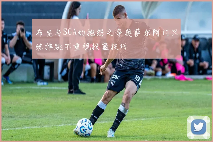 布克与SGA的抱怨之争奥萨尔阿门只练弹跳不重视投篮技巧