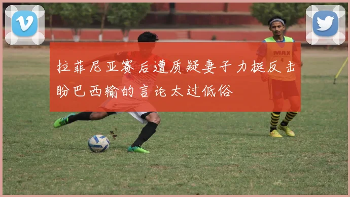 拉菲尼亚赛后遭质疑妻子力挺反击盼巴西输的言论太过低俗