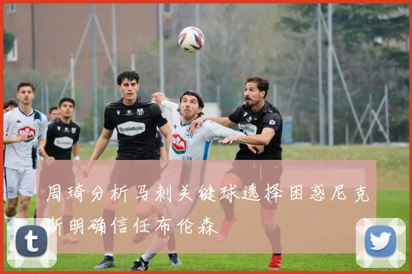 周琦分析马刺关键球选择困惑尼克斯明确信任布伦森