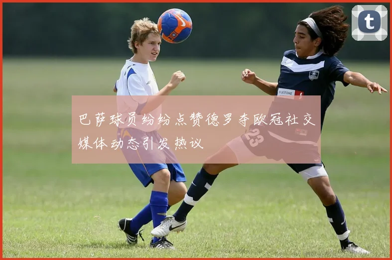 巴萨球员纷纷点赞德罗夺欧冠社交媒体动态引发热议