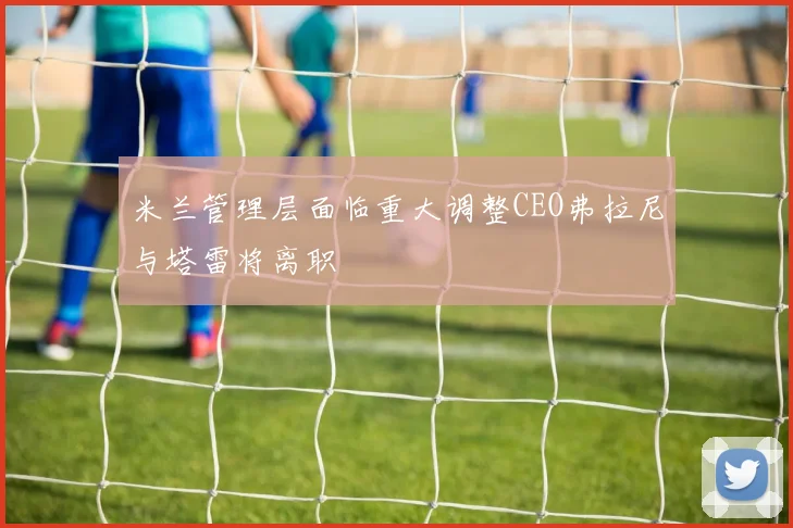 米兰管理层面临重大调整CEO弗拉尼与塔雷将离职