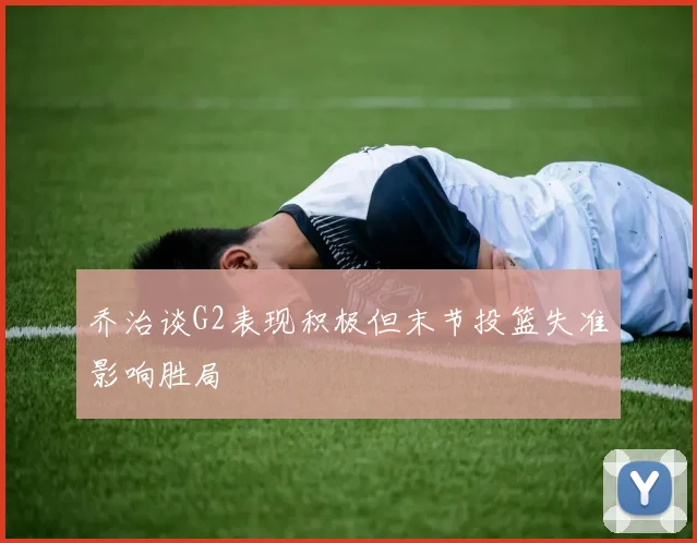 乔治谈G2表现积极但末节投篮失准影响胜局