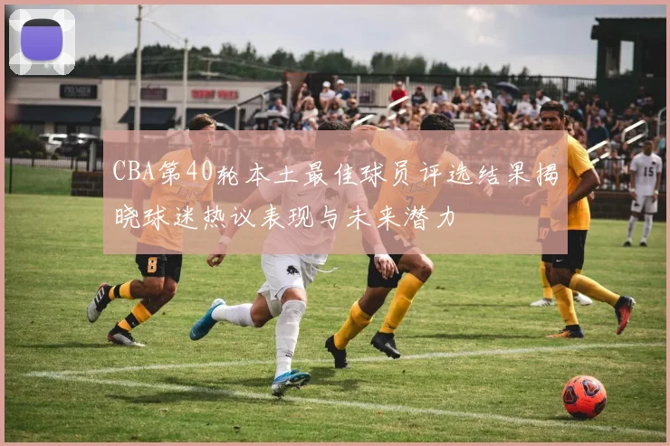 CBA第40轮本土最佳球员评选结果揭晓球迷热议表现与未来潜力
