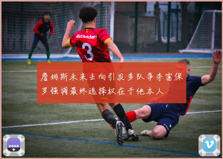 詹姆斯未来去向引发多队争夺富保罗强调最终选择权在于他本人
