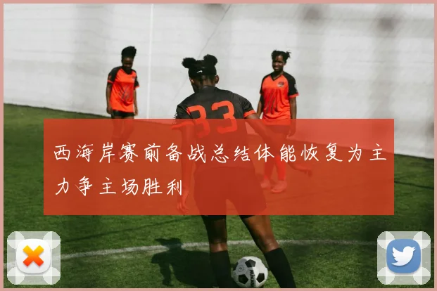 西海岸赛前备战总结体能恢复为主力争主场胜利